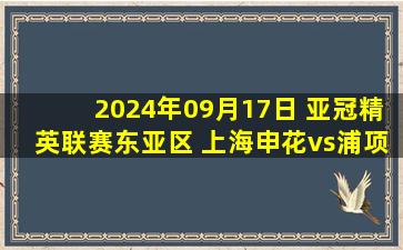 2024年09月17日 亚冠精英联赛东亚区 上海申花vs浦项制铁 全场录像